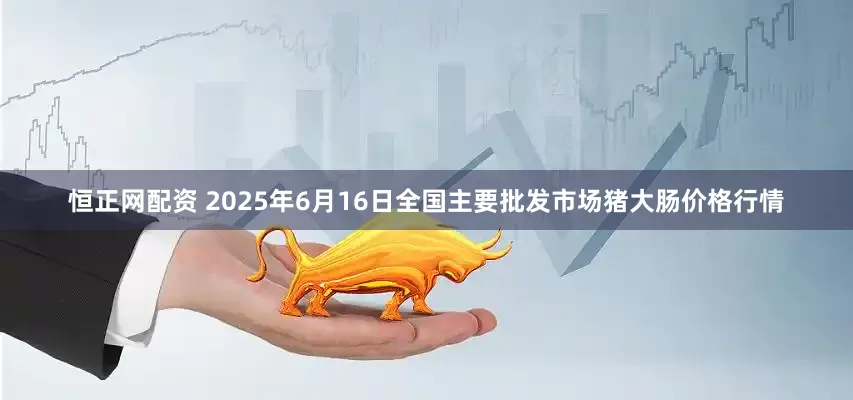 恒正网配资 2025年6月16日全国主要批发市场猪大肠价格行情