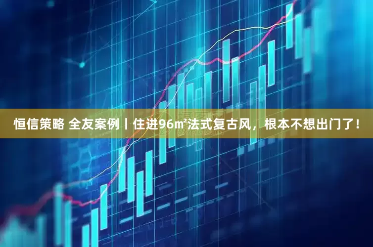 恒信策略 全友案例丨住进96㎡法式复古风，根本不想出门了！