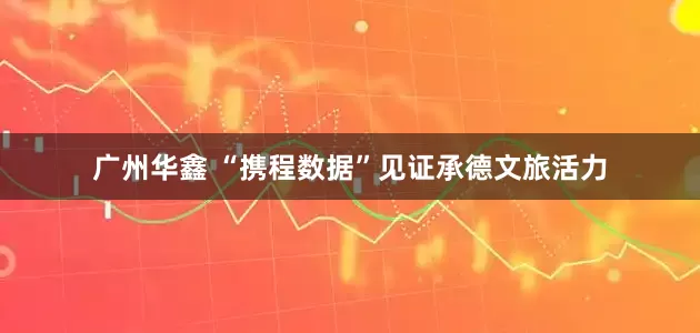 广州华鑫 “携程数据”见证承德文旅活力