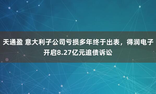 天通盈 意大利子公司亏损多年终于出表，得润电子开启8.27亿元追债诉讼