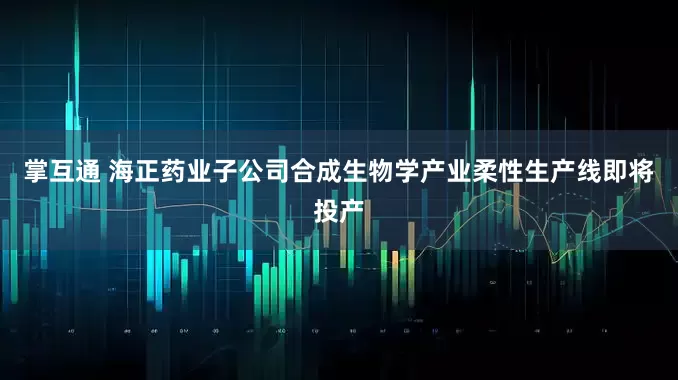 掌互通 海正药业子公司合成生物学产业柔性生产线即将投产