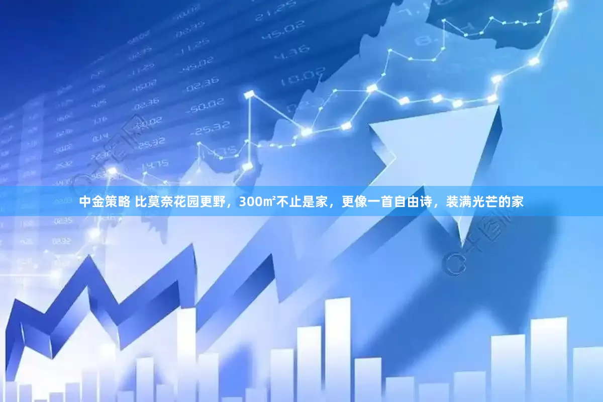中金策略 比莫奈花园更野，300㎡不止是家，更像一首自由诗，装满光芒的家