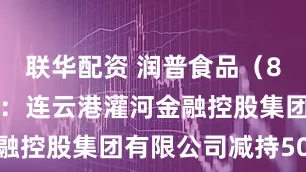 联华配资 润普食品（836422）：连云港灌河金融控股集团有限公司减持50万股