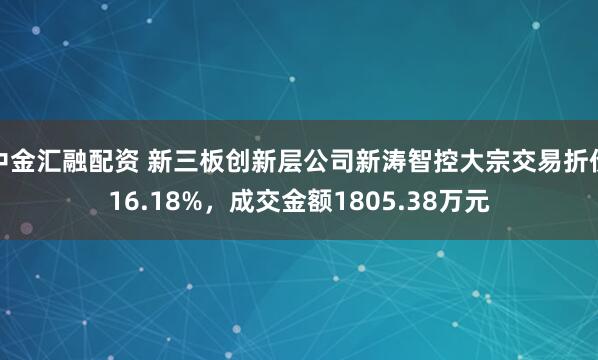 中金汇融配资 新三板创新层公司新涛智控大宗交易折价16.18%，成交金额1805.38万元