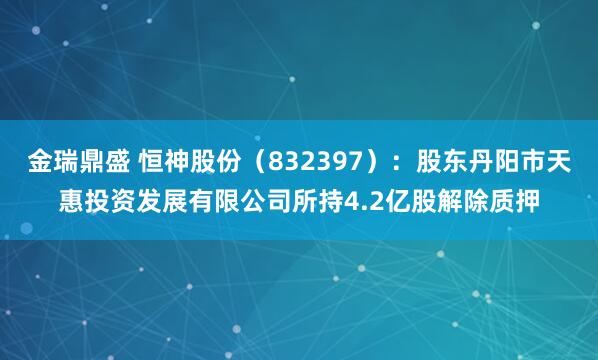 金瑞鼎盛 恒神股份（832397）：股东丹阳市天惠投资发展有限公司所持4.2亿股解除质押