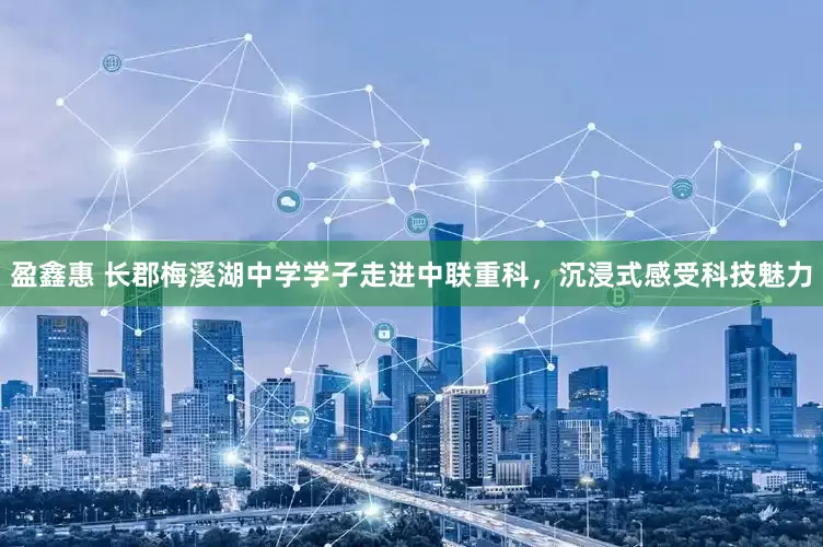 盈鑫惠 长郡梅溪湖中学学子走进中联重科，沉浸式感受科技魅力