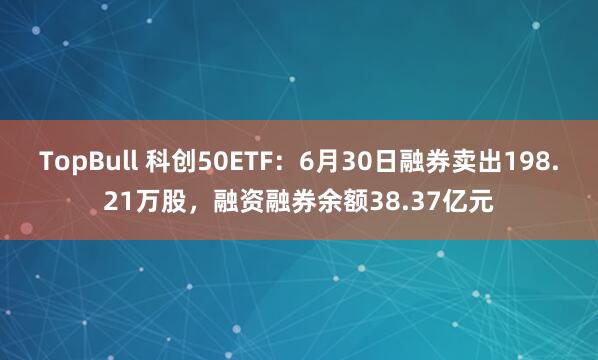 TopBull 科创50ETF：6月30日融券卖出198.21万股，融资融券余额38.37亿元