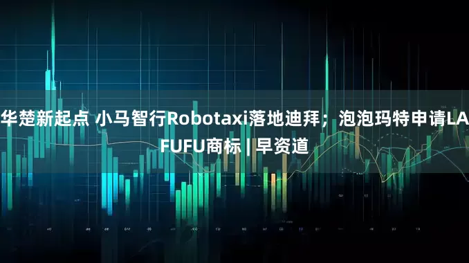 华楚新起点 小马智行Robotaxi落地迪拜；泡泡玛特申请LAFUFU商标 | 早资道