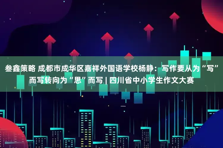 叁鑫策略 成都市成华区嘉祥外国语学校杨静：写作要从为“写”而写转向为“思”而写 | 四川省中小学生作文大赛