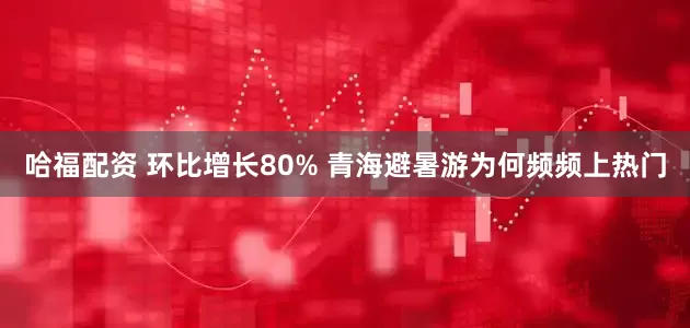 哈福配资 环比增长80% 青海避暑游为何频频上热门