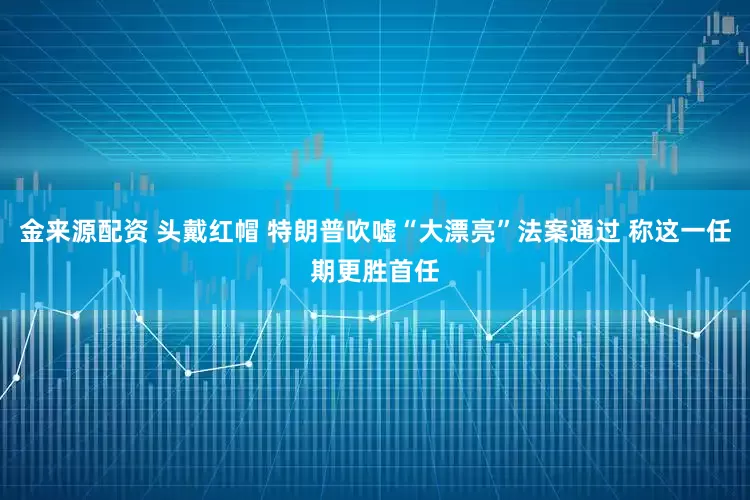 金来源配资 头戴红帽 特朗普吹嘘“大漂亮”法案通过 称这一任期更胜首任