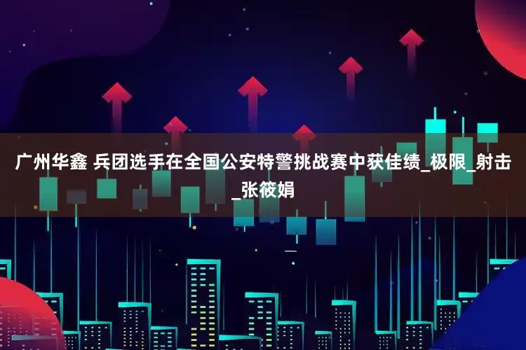 广州华鑫 兵团选手在全国公安特警挑战赛中获佳绩_极限_射击_张筱娟