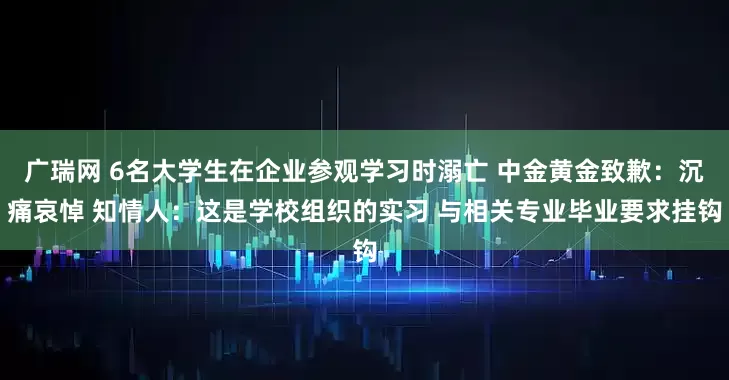广瑞网 6名大学生在企业参观学习时溺亡 中金黄金致歉：沉痛哀悼 知情人：这是学校组织的实习 与相关专业毕业要求挂钩