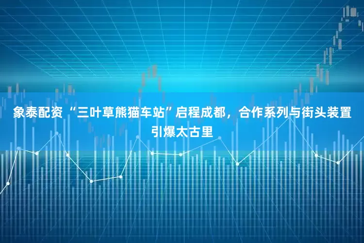 象泰配资 “三叶草熊猫车站”启程成都，合作系列与街头装置引爆太古里