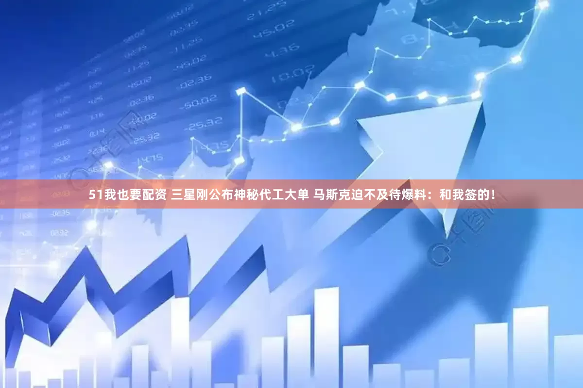 51我也要配资 三星刚公布神秘代工大单 马斯克迫不及待爆料：和我签的！
