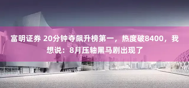 富明证券 20分钟夺飙升榜第一，热度破8400，我想说：8月压轴黑马剧出现了