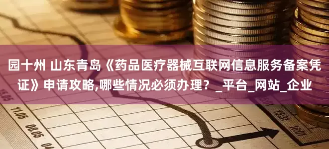 园十州 山东青岛《药品医疗器械互联网信息服务备案凭证》申请攻略,哪些情况必须办理？_平台_网站_企业