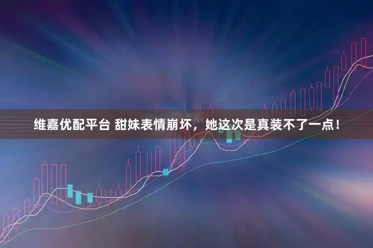维嘉优配平台 甜妹表情崩坏，她这次是真装不了一点！