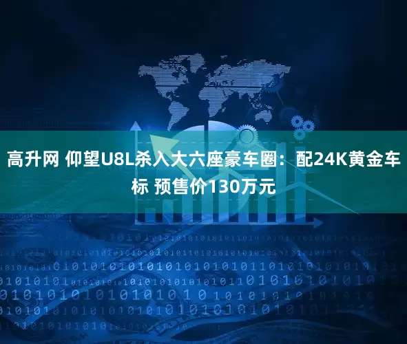 高升网 仰望U8L杀入大六座豪车圈：配24K黄金车标 预售价130万元