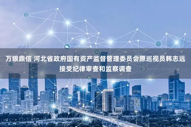 万银鼎信 河北省政府国有资产监督管理委员会原巡视员韩志远接受纪律审查和监察调查