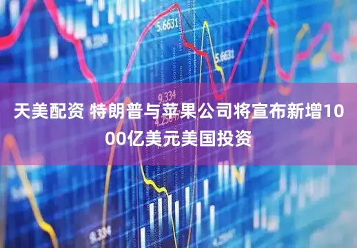天美配资 特朗普与苹果公司将宣布新增1000亿美元美国投资