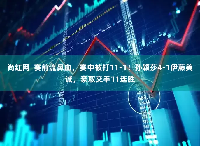 尚红网  赛前流鼻血，赛中被打11-1！孙颖莎4-1伊藤美诚，豪取交手11连胜
