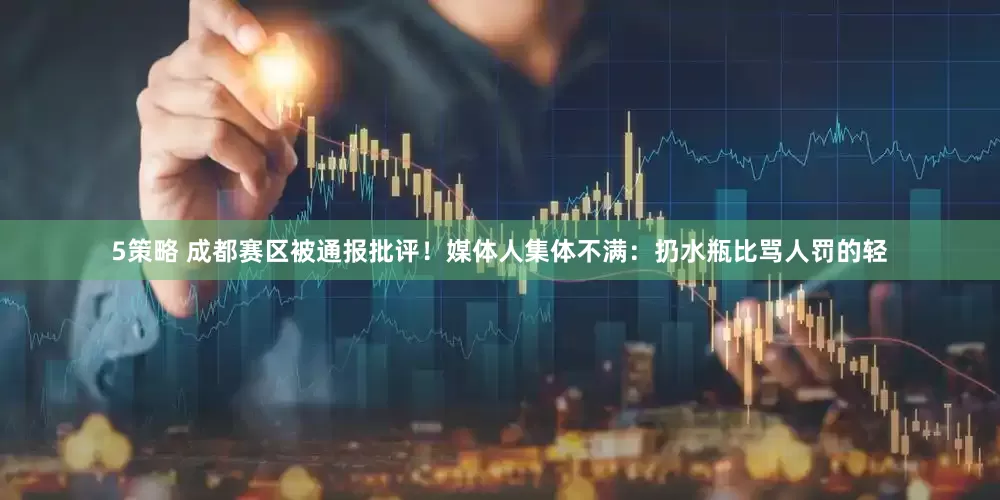 5策略 成都赛区被通报批评！媒体人集体不满：扔水瓶比骂人罚的轻