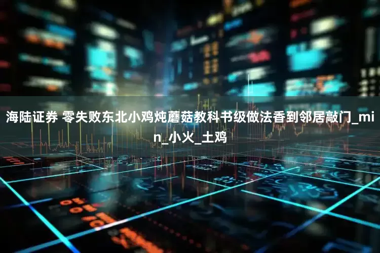 海陆证券 零失败东北小鸡炖蘑菇教科书级做法香到邻居敲门_min_小火_土鸡