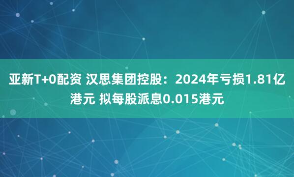 亚新T+0配资 汉思集团控股：2024年亏损1.81亿港元 拟每股派息0.015港元