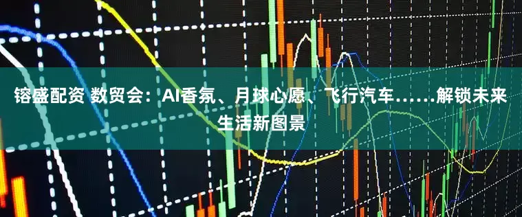 镕盛配资 数贸会：AI香氛、月球心愿、飞行汽车……解锁未来生活新图景