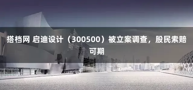 搭档网 启迪设计(300500)被立案调查,股民索赔可期