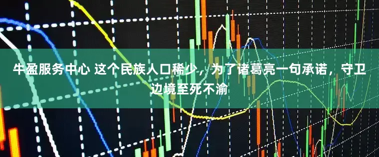 牛盈服务中心 这个民族人口稀少，为了诸葛亮一句承诺，守卫边境至死不渝