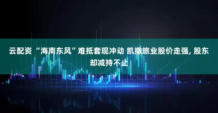 云配资 “海南东风”难抵套现冲动 凯撒旅业股价走强, 股东却减持不止