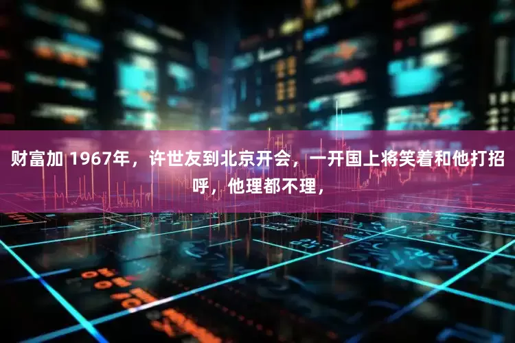 财富加 1967年，许世友到北京开会，一开国上将笑着和他打招呼，他理都不理，