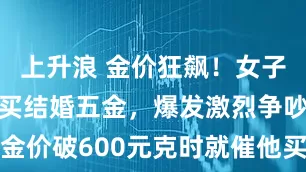 上升浪 金价狂飙！女子与未婚夫因买结婚五金，爆发激烈争吵，女子：金价破600元克时就催他买，他坚信会跌，现在彻底谈不拢了