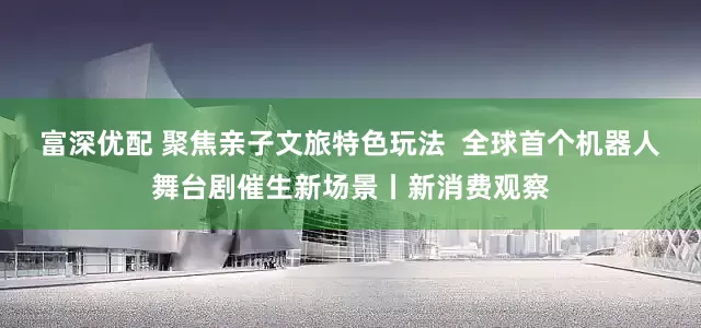 富深优配 聚焦亲子文旅特色玩法  全球首个机器人舞台剧催生新场景丨新消费观察