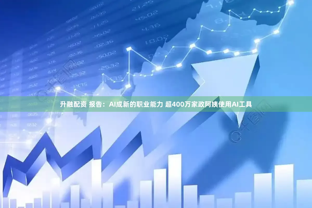 升融配资 报告：AI成新的职业能力 超400万家政阿姨使用AI工具