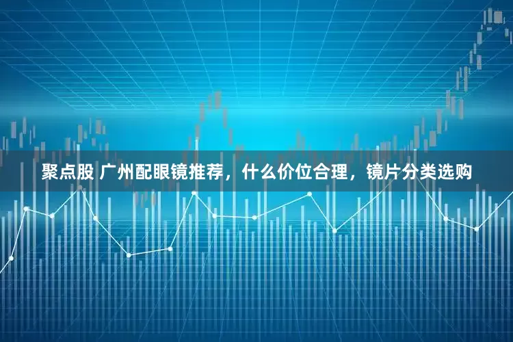 聚点股 广州配眼镜推荐，什么价位合理，镜片分类选购