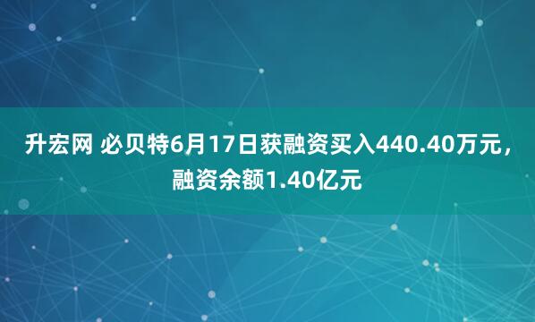 升宏网 必贝特6月17日获融资买入440.40万元,融资余额1.40亿元