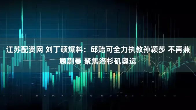 江苏配资网 刘丁硕爆料：邱贻可全力执教孙颖莎 不再兼顾蒯曼 聚焦洛杉矶奥运